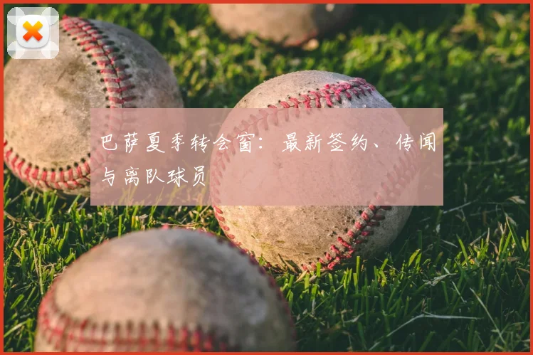 巴萨夏季转会窗:最新签约、传闻与离队球员