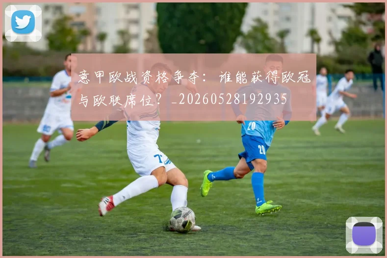 意甲欧战资格争夺:谁能获得欧冠与欧联席位?_20260528192935