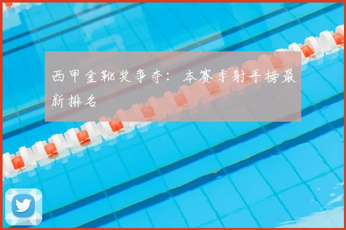 西甲金靴奖争夺:本赛季射手榜最新排名