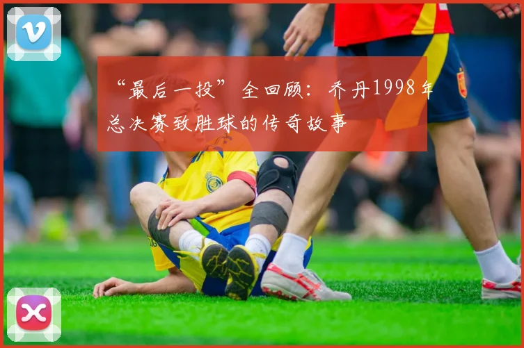 “最后一投”全回顾:乔丹1998年总决赛致胜球的传奇故事