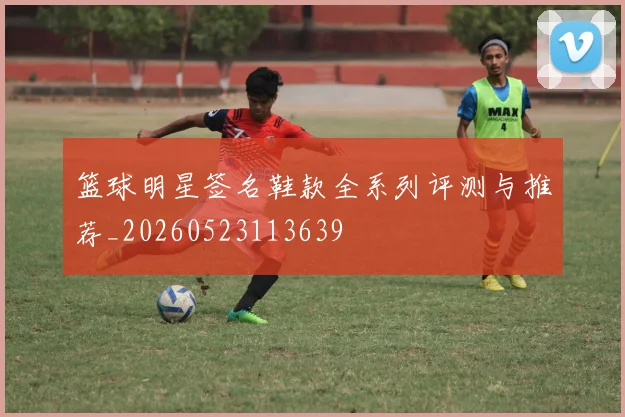 篮球明星签名鞋款全系列评测与推荐_20260523113639